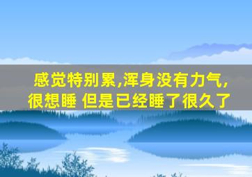 感觉特别累,浑身没有力气,很想睡 但是已经睡了很久了